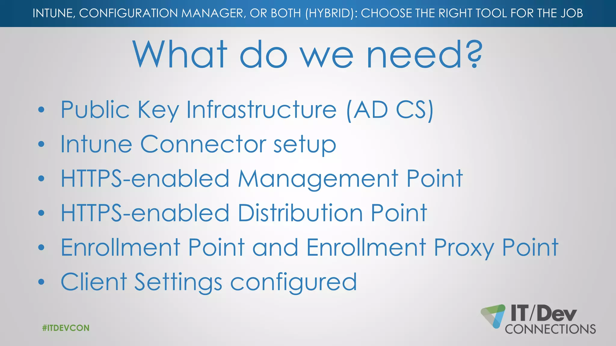 INTUNE, CONFIGURATION MANAGER, OR BOTH (HYBRID): CHOOSE THE RIGHT TOOL FOR THE JOB
What do we need?
• Public Key Infrastructure (AD CS)
• Intune Connector setup
• HTTPS-enabled Management Point
• HTTPS-enabled Distribution Point
• Enrollment Point and Enrollment Proxy Point
• Client Settings configured
#ITDEVCON
 