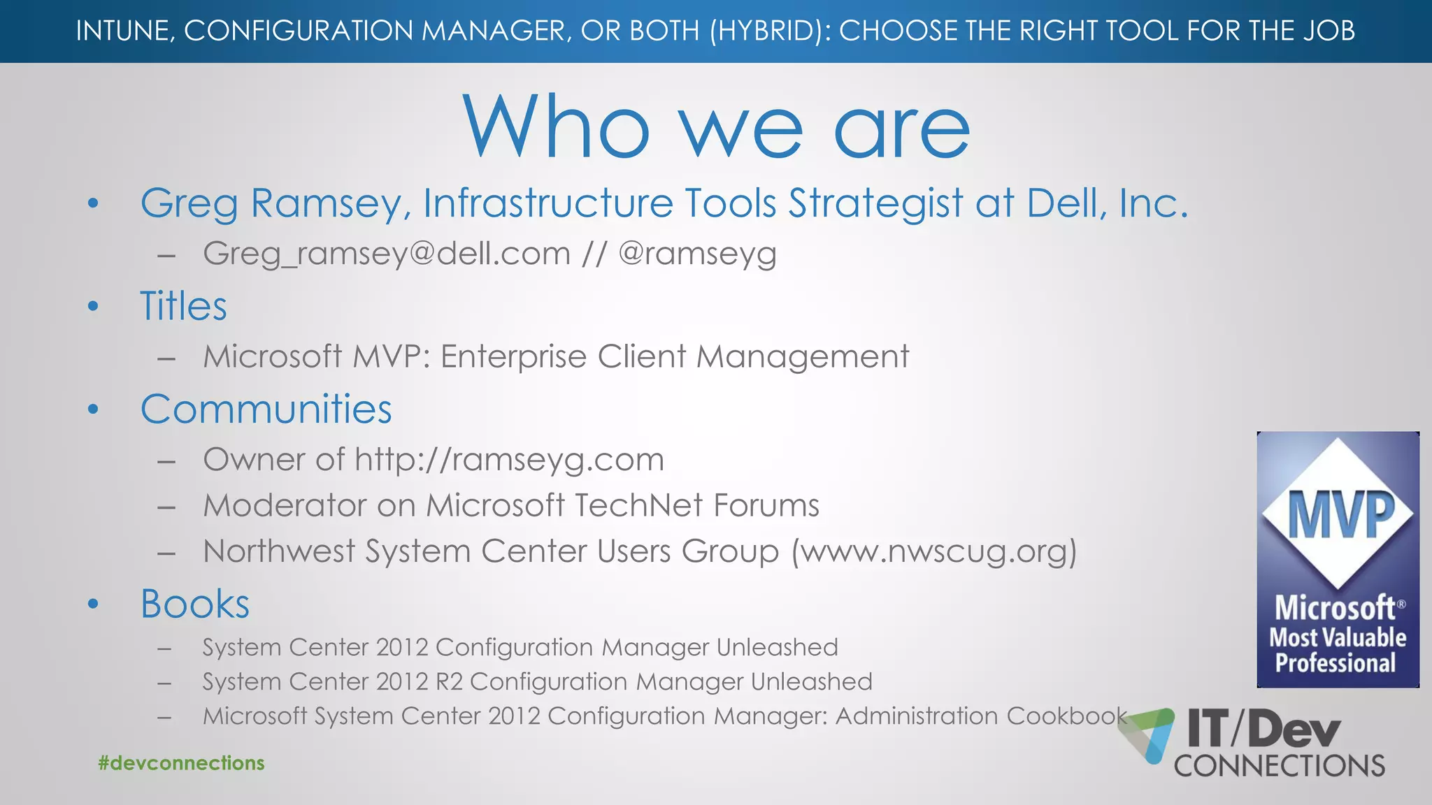 INTUNE, CONFIGURATION MANAGER, OR BOTH (HYBRID): CHOOSE THE RIGHT TOOL FOR THE JOB
Who we are
• Greg Ramsey, Infrastructure Tools Strategist at Dell, Inc.
– Greg_ramsey@dell.com // @ramseyg
• Titles
– Microsoft MVP: Enterprise Client Management
• Communities
– Owner of http://ramseyg.com
– Moderator on Microsoft TechNet Forums
– Northwest System Center Users Group (www.nwscug.org)
• Books
– System Center 2012 Configuration Manager Unleashed
– System Center 2012 R2 Configuration Manager Unleashed
– Microsoft System Center 2012 Configuration Manager: Administration Cookbook
#devconnections
 