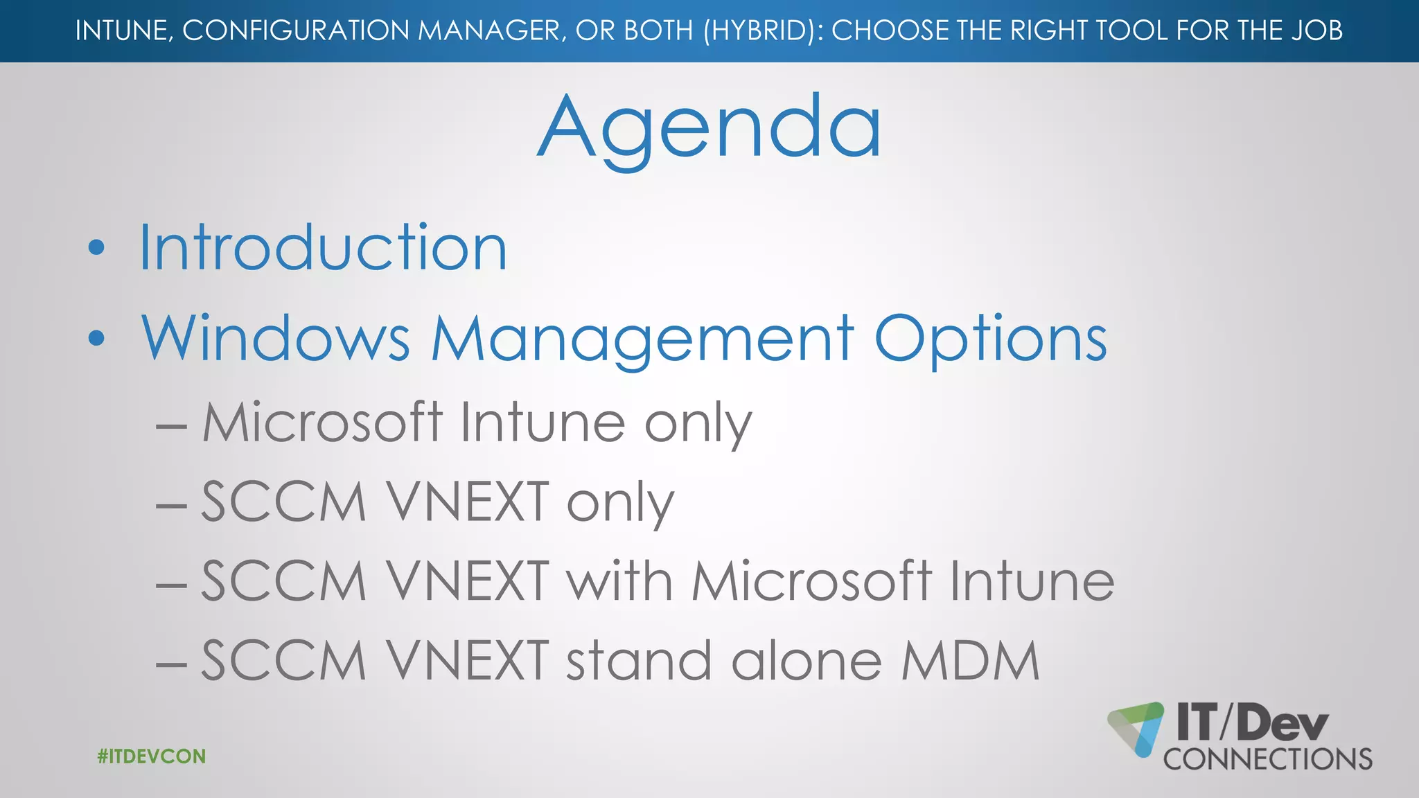 INTUNE, CONFIGURATION MANAGER, OR BOTH (HYBRID): CHOOSE THE RIGHT TOOL FOR THE JOB
Agenda
• Introduction
• Windows Management Options
– Microsoft Intune only
– SCCM VNEXT only
– SCCM VNEXT with Microsoft Intune
– SCCM VNEXT stand alone MDM
#ITDEVCON
 