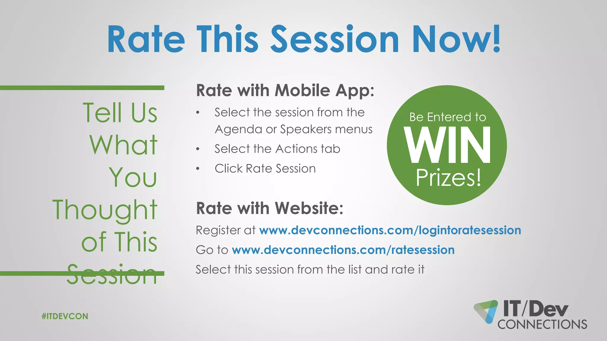 Rate This Session Now!
Rate with Mobile App:
• Select the session from the
Agenda or Speakers menus
• Select the Actions tab
• Click Rate Session
Rate with Website:
Register at www.devconnections.com/logintoratesession
Go to www.devconnections.com/ratesession
Select this session from the list and rate it
Tell Us
What
You
Thought
of This
Session
Be Entered to
WINPrizes!
#ITDEVCON
 