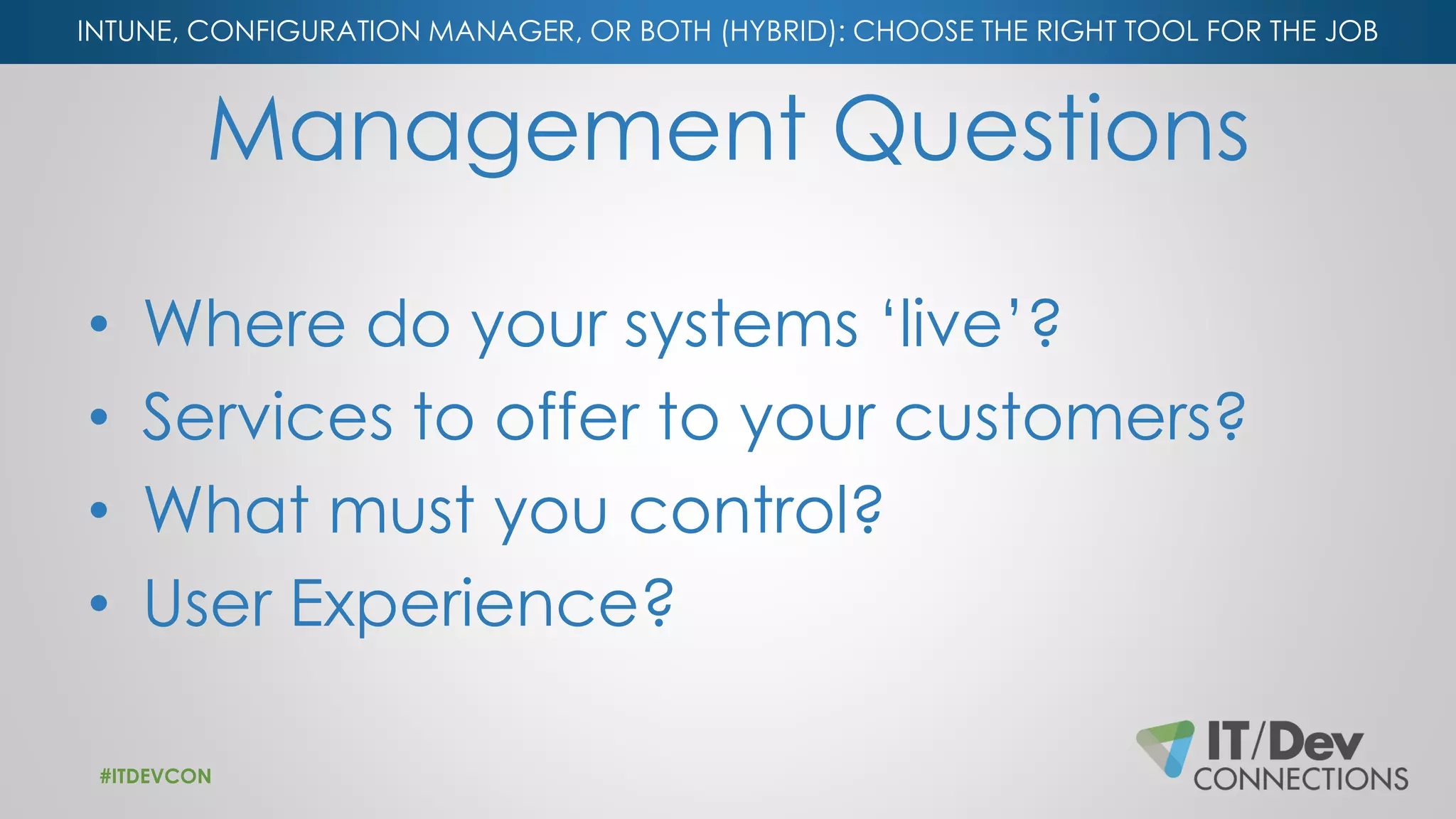 INTUNE, CONFIGURATION MANAGER, OR BOTH (HYBRID): CHOOSE THE RIGHT TOOL FOR THE JOB
Management Questions
• Where do your systems ‘live’?
• Services to offer to your customers?
• What must you control?
• User Experience?
#ITDEVCON
 