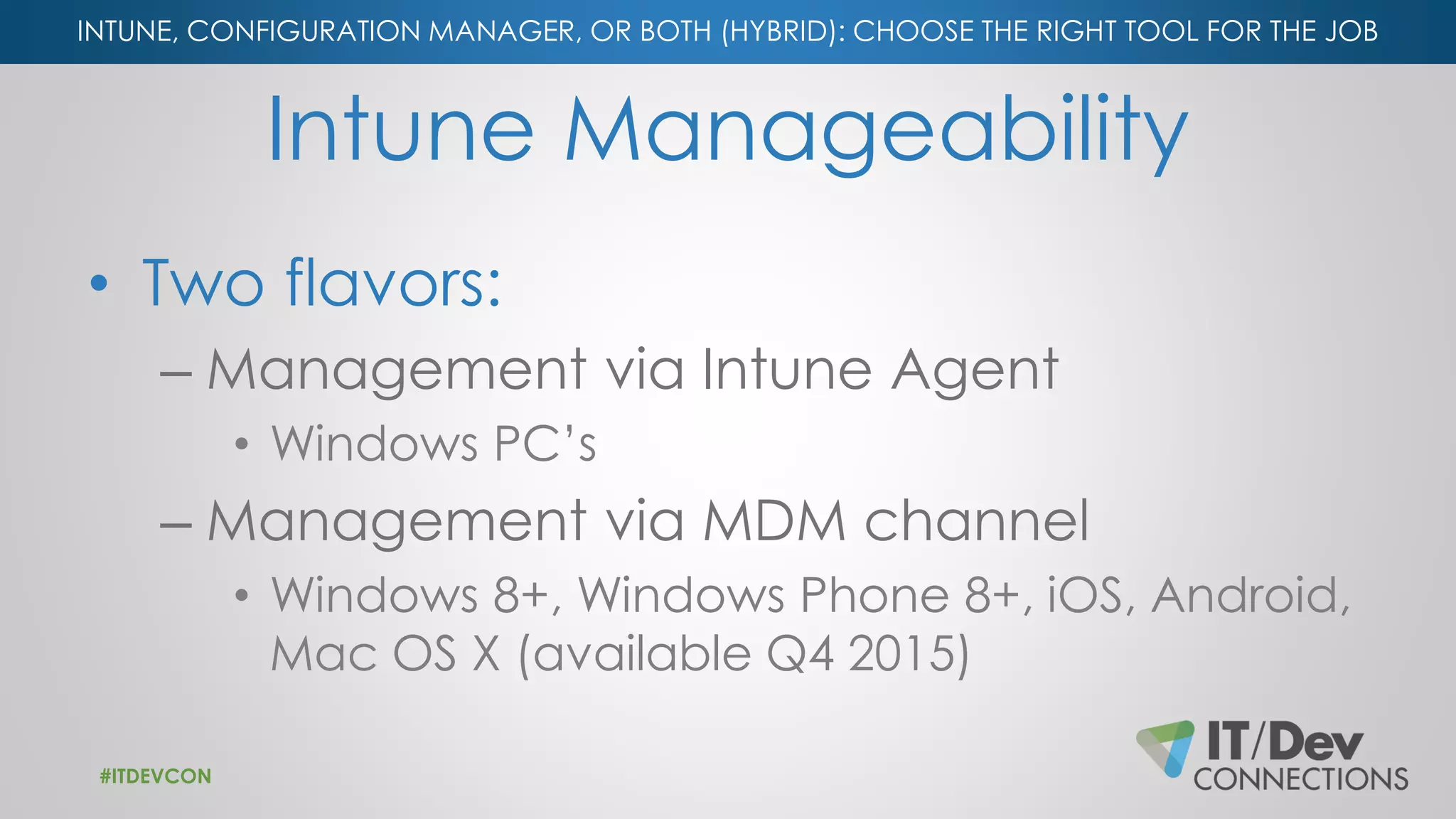 INTUNE, CONFIGURATION MANAGER, OR BOTH (HYBRID): CHOOSE THE RIGHT TOOL FOR THE JOB
Intune Manageability
• Two flavors:
– Management via Intune Agent
• Windows PC’s
– Management via MDM channel
• Windows 8+, Windows Phone 8+, iOS, Android,
Mac OS X (available Q4 2015)
#ITDEVCON
 