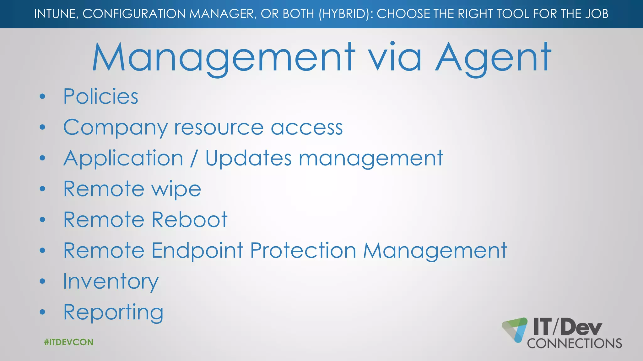 INTUNE, CONFIGURATION MANAGER, OR BOTH (HYBRID): CHOOSE THE RIGHT TOOL FOR THE JOB
Management via Agent
• Policies
• Company resource access
• Application / Updates management
• Remote wipe
• Remote Reboot
• Remote Endpoint Protection Management
• Inventory
• Reporting
#ITDEVCON
 