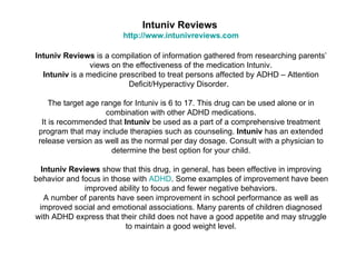 Intuniv Reviews
                         http://www.intunivreviews.com

Intuniv Reviews is a compilation of information gathered from researching parents’
                views on the effectiveness of the medication Intuniv.
  Intuniv is a medicine prescribed to treat persons affected by ADHD – Attention
                           Deficit/Hyperactivy Disorder.

     The target age range for Intuniv is 6 to 17. This drug can be used alone or in
                     combination with other ADHD medications.
  It is recommended that Intuniv be used as a part of a comprehensive treatment
 program that may include therapies such as counseling. Intuniv has an extended
 release version as well as the normal per day dosage. Consult with a physician to
                       determine the best option for your child.

  Intuniv Reviews show that this drug, in general, has been effective in improving
behavior and focus in those with ADHD. Some examples of improvement have been
              improved ability to focus and fewer negative behaviors.
   A number of parents have seen improvement in school performance as well as
 improved social and emotional associations. Many parents of children diagnosed
with ADHD express that their child does not have a good appetite and may struggle
                          to maintain a good weight level.
 