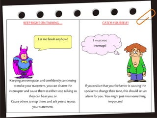KEEPRIGHTON TALKING....
Keeping aneven pace,andconfidentlycontinuing
tomakeyourstatement,youcandisarmthe
interrupterandcausethemtoeitherstoptalkingso
theycanhearyou,or
Causeotherstostopthem, andaskyouto repeat
yourstatement.
CATCHYOURSELF!
If yourealizethatyourbehavioris causing the
speakertochangetheirtone,thisshouldset an
alarmforyou.You might justmisssomething
important!
Letme finishanyhow! I must not
interrupt!
 