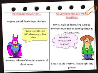 ASKFORINPUTFROMOTHERS....
Anyone, can ask for the input of others.
You need to beconfident and in control of
the situation
ACKNOWLEDGEOTHERSASPARTOF
DISCUSSION,
Oryou might endup feeling curtailed.
Everyone must have an equal opportunity
to have a word.
Besureto add what you think is right very
politely.
“We'vehearda lotfrom
ABC, whatdoothersthink
about....“ “I shouldhear
othersaspartof
the group”
 