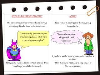 SPEAKTOTHE PERSONPRIVATELY
Thepersonmaynothaverealized whatthey've
been doing.Finally, listen totheirresponse.
If theygivea reason...takeit toheartandseeif you
canchangeyourbehavior aswell.
ACCEPT
Ifyourealizeit, apologizeto themgive it up
immediately.
If youhavea valid pointofinterruption,explainit
tothem.
“I feel thatitwas necessarytostopyou…”or
Give them areason
“I wouldreallyappreciateif you
showsomepatiencewhileI am
expressing mythoughts.”
“ I am reallysorrythat
it happened,I will
workon it”
 
