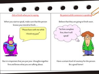 Askto finishwhatyou'resaying.
Whenyoustarttospeak,makesurethatthe person
knowsyouintend tofinish....
Butit is importantthatyouputyour thoughtstogether
firstandknowwhatyouaretalkingabout.
Bepatientwhile someoneis speaking,
Believe thattheyaregoing tofinish soon.
Have acertainlevel ofcourtesyforthe person.
Bea goodlistner!
“Pleasebarewithme while
I finish mypart”
“lethim complete
first,thenI will
speak”
 