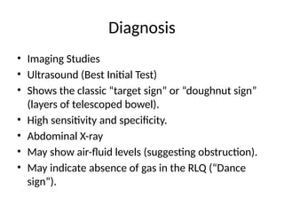 Diagnosis
• Imaging Studies
• Ultrasound (Best Initial Test)
• Shows the classic “target sign” or “doughnut sign”
(layers of telescoped bowel).
• High sensitivity and specificity.
• Abdominal X-ray
• May show air-fluid levels (suggesting obstruction).
• May indicate absence of gas in the RLQ (“Dance
sign”).
 