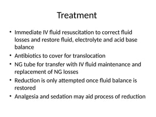 Treatment
• Immediate IV fluid resuscitation to correct fluid
losses and restore fluid, electrolyte and acid base
balance
• Antibiotics to cover for translocation
• NG tube for transfer with IV fluid maintenance and
replacement of NG losses
• Reduction is only attempted once fluid balance is
restored
• Analgesia and sedation may aid process of reduction
 
