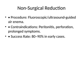 Non-Surgical Reduction
• • Procedure: Fluoroscopic/ultrasound-guided
air enema.
• • Contraindications: Peritonitis, perforation,
prolonged symptoms.
• • Success Rate: 80–90% in early cases.
 