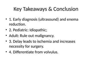Key Takeaways & Conclusion
• 1. Early diagnosis (ultrasound) and enema
reduction.
• 2. Pediatric: Idiopathic;
• Adult: Rule out malignancy.
• 3. Delay leads to ischemia and increases
necessity for surgery.
• 4. Differentiate from volvulus.
 