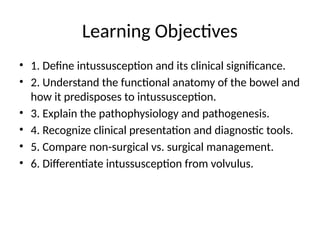 Learning Objectives
• 1. Define intussusception and its clinical significance.
• 2. Understand the functional anatomy of the bowel and
how it predisposes to intussusception.
• 3. Explain the pathophysiology and pathogenesis.
• 4. Recognize clinical presentation and diagnostic tools.
• 5. Compare non-surgical vs. surgical management.
• 6. Differentiate intussusception from volvulus.
 