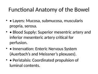 Functional Anatomy of the Bowel
• • Layers: Mucosa, submucosa, muscularis
propria, serosa.
• • Blood Supply: Superior mesentric artery and
inferior mesenteric artery critical for
perfusion.
• • Innervation: Enteric Nervous System
(Auerbach’s and Meissner’s plexuses).
• • Peristalsis: Coordinated propulsion of
luminal contents.
 