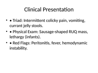 Clinical Presentation
• • Triad: Intermittent colicky pain, vomiting,
currant jelly stools.
• • Physical Exam: Sausage-shaped RUQ mass,
lethargy (infants).
• • Red Flags: Peritonitis, fever, hemodynamic
instability.
 