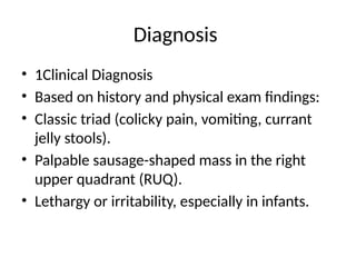Diagnosis
• 1Clinical Diagnosis
• Based on history and physical exam findings:
• Classic triad (colicky pain, vomiting, currant
jelly stools).
• Palpable sausage-shaped mass in the right
upper quadrant (RUQ).
• Lethargy or irritability, especially in infants.
 