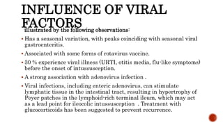 INFLUENCE OF VIRAL
FACTORSillustrated by the following observations:
 Has a seasonal variation, with peaks coinciding with seasonal viral
gastroenteritis.
 Associated with some forms of rotavirus vaccine.
 30 % experience viral illness (URTI, otitis media, flu-like symptoms)
before the onset of intussusception.
 A strong association with adenovirus infection .
 Viral infections, including enteric adenovirus, can stimulate
lymphatic tissue in the intestinal tract, resulting in hypertrophy of
Peyer patches in the lymphoid-rich terminal ileum, which may act
as a lead point for ileocolic intussusception . Treatment with
glucocorticoids has been suggested to prevent recurrence.
 