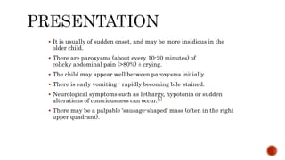  It is usually of sudden onset, and may be more insidious in the
older child.
 There are paroxysms (about every 10-20 minutes) of
colicky abdominal pain (>80%) ± crying.
 The child may appear well between paroxysms initially.
 There is early vomiting - rapidly becoming bile-stained.
 Neurological symptoms such as lethargy, hypotonia or sudden
alterations of consciousness can occur.[4]
 There may be a palpable 'sausage-shaped' mass (often in the right
upper quadrant).
 