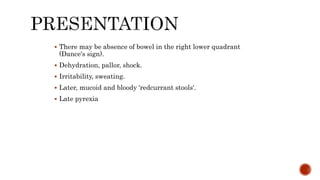  There may be absence of bowel in the right lower quadrant
(Dance's sign).
 Dehydration, pallor, shock.
 Irritability, sweating.
 Later, mucoid and bloody 'redcurrant stools'.
 Late pyrexia
 
