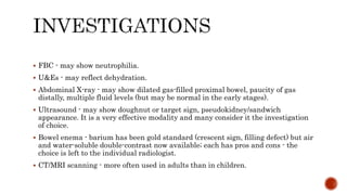 FBC - may show neutrophilia.
 U&Es - may reflect dehydration.
 Abdominal X-ray - may show dilated gas-filled proximal bowel, paucity of gas
distally, multiple fluid levels (but may be normal in the early stages).
 Ultrasound - may show doughnut or target sign, pseudokidney/sandwich
appearance. It is a very effective modality and many consider it the investigation
of choice.
 Bowel enema - barium has been gold standard (crescent sign, filling defect) but air
and water-soluble double-contrast now available; each has pros and cons - the
choice is left to the individual radiologist.
 CT/MRI scanning - more often used in adults than in children.
 