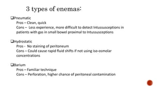 Pneumatic
Pros – Clean, quick
Cons – Less experience, more difficult to detect Intussusceptions in
patients with gas in small bowel proximal to Intussusceptions
Hydrostatic
Pros - No staining of peritoneum
Cons – Could cause rapid fluid shifts if not using iso-osmolar
concentrations
Barium
Pros – Familiar technique
Cons – Perforation, higher chance of peritoneal contamination
3 types of enemas:
 