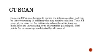 CT SCAN
However, CT cannot be used to reduce the intussusception and can
be time-consuming in children who may require sedation. Thus, CT
generally is reserved for patients in whom the other imaging
modalities are unrevealing, or to characterize pathological lead
points for intussusception detected by ultrasound.
 