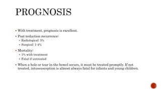  With treatment, prognosis is excellent.
 Post-reduction recurrence:
 Radiological: 5%
 Surgical: 1-4%
 Mortality:
 1% with treatment
 Fatal if untreated
 When a hole or tear in the bowel occurs, it must be treated promptly. If not
treated, intussusception is almost always fatal for infants and young children.
 