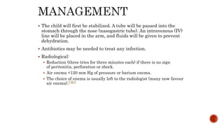  The child will first be stabilized. A tube will be passed into the
stomach through the nose (nasogastric tube). An intravenous (IV)
line will be placed in the arm, and fluids will be given to prevent
dehydration.
 Antibiotics may be needed to treat any infection.
 Radiological:
 Reduction (three tries for three minutes each) if there is no sign
of peritonitis, perforation or shock.
 Air enema <120 mm Hg of pressure or barium enema.
 The choice of enema is usually left to the radiologist (many now favour
air enema).[7][9]
 