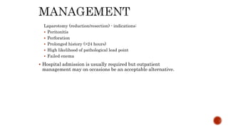 Laparotomy (reduction/resection) - indications:
 Peritonitis
 Perforation
 Prolonged history (>24 hours)
 High likelihood of pathological lead point
 Failed enema
 Hospital admission is usually required but outpatient
management may on occasions be an acceptable alternative.
 