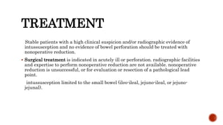 TREATMENT
Stable patients with a high clinical suspicion and/or radiographic evidence of
intussusception and no evidence of bowel perforation should be treated with
nonoperative reduction.
 Surgical treatment is indicated in acutely ill or perforation. radiographic facilities
and expertise to perform nonoperative reduction are not available. nonoperative
reduction is unsuccessful, or for evaluation or resection of a pathological lead
point.
intussusception limited to the small bowel (ileo-ileal, jejuno-ileal, or jejuno-
jejunal).
 