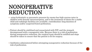 NONOPERATIVE
REDUCTION
 using hydrostatic or pneumatic pressure by enema has high success rates in
children with ileocolic intussusception, and is the treatment of choice for a stable
child and radiologic facilities are available. contridication ;long duration of
symptoms and/or suspected bowel perforation.
 Patient should be stabilized and resuscitated with IVF, and the stomach
decompressed with a nasogastric tube. Because there is a risk of perforation
during nonoperative reduction, the surgical team should be notified and steps
should be taken to ensure that the patient is fit for surgery.
 Antibiotics administered before attempting nonoperative reduction because of the
risk of perforation.
 