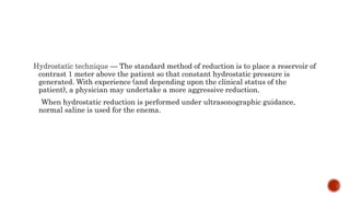 Hydrostatic technique — The standard method of reduction is to place a reservoir of
contrast 1 meter above the patient so that constant hydrostatic pressure is
generated. With experience (and depending upon the clinical status of the
patient), a physician may undertake a more aggressive reduction.
When hydrostatic reduction is performed under ultrasonographic guidance,
normal saline is used for the enema.
 