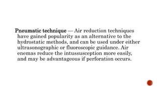 Pneumatic technique — Air reduction techniques
have gained popularity as an alternative to the
hydrostatic methods, and can be used under either
ultrasonographic or fluoroscopic guidance. Air
enemas reduce the intussusception more easily,
and may be advantageous if perforation occurs.
 