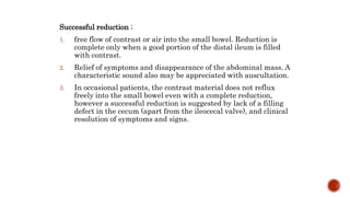 Successful reduction ;
1. free flow of contrast or air into the small bowel. Reduction is
complete only when a good portion of the distal ileum is filled
with contrast.
2. Relief of symptoms and disappearance of the abdominal mass. A
characteristic sound also may be appreciated with auscultation.
3. In occasional patients, the contrast material does not reflux
freely into the small bowel even with a complete reduction,
however a successful reduction is suggested by lack of a filling
defect in the cecum (apart from the ileocecal valve), and clinical
resolution of symptoms and signs.
 