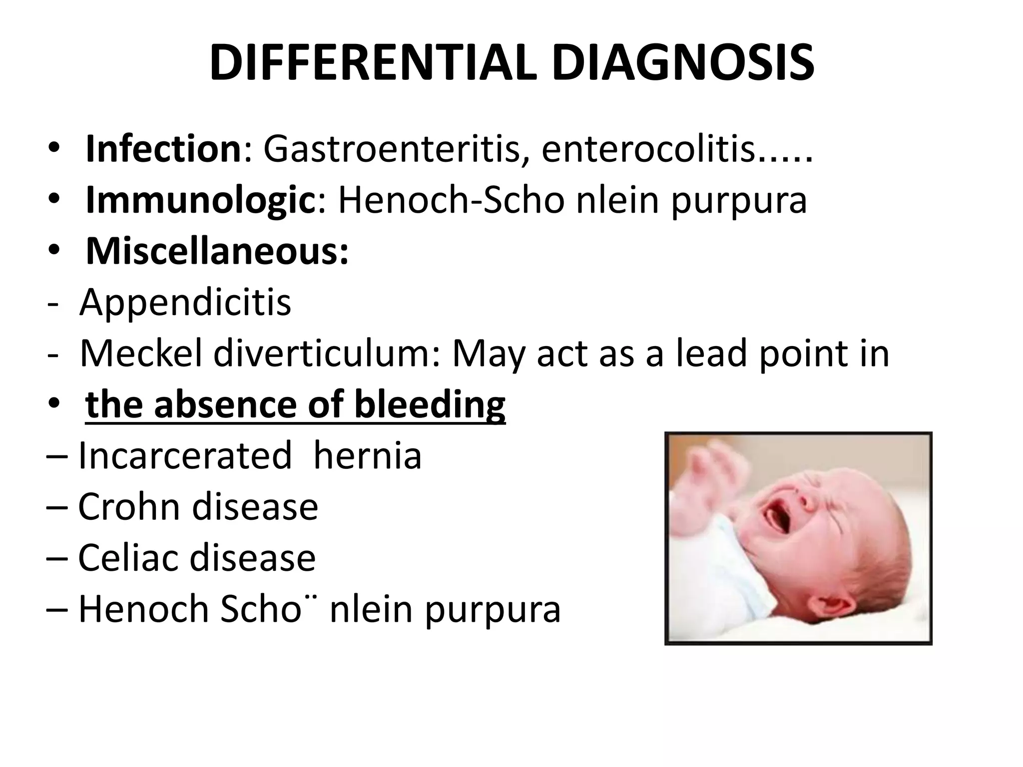 DIFFERENTIAL DIAGNOSIS
• Infection: Gastroenteritis, enterocolitis.....
• Immunologic: Henoch-Scho nlein purpura
• Miscellaneous:
- Appendicitis
- Meckel diverticulum: May act as a lead point in
• the absence of bleeding
– Incarcerated hernia
– Crohn disease
– Celiac disease
– Henoch Scho¨ nlein purpura
 