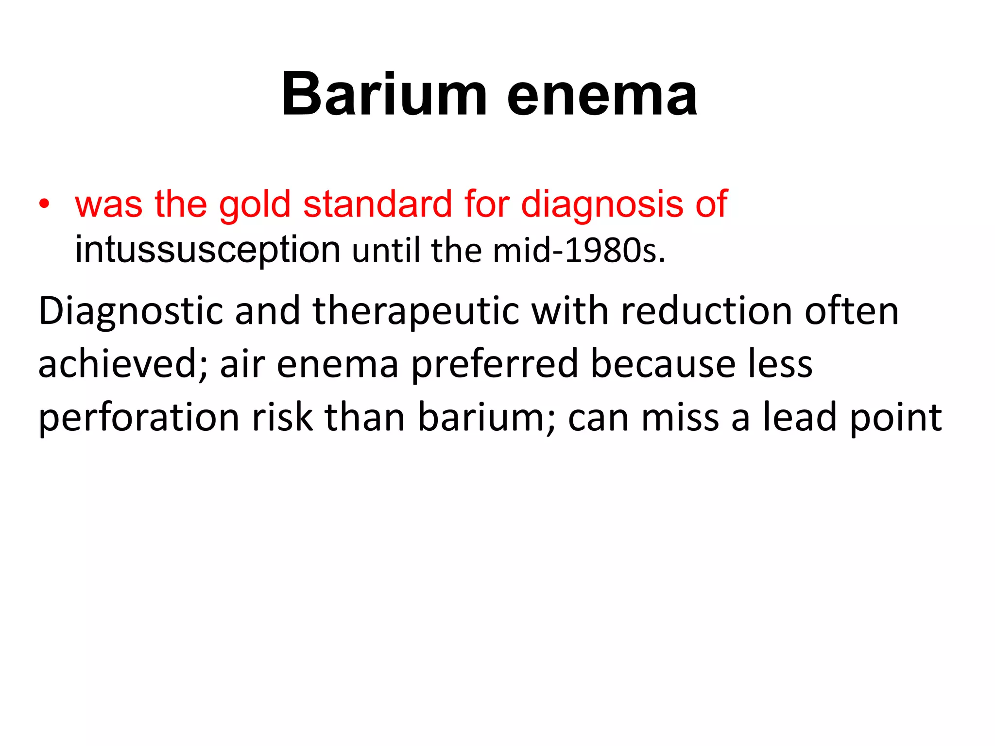Barium enema
• was the gold standard for diagnosis of
intussusception until the mid-1980s.
Diagnostic and therapeutic with reduction often
achieved; air enema preferred because less
perforation risk than barium; can miss a lead point
 