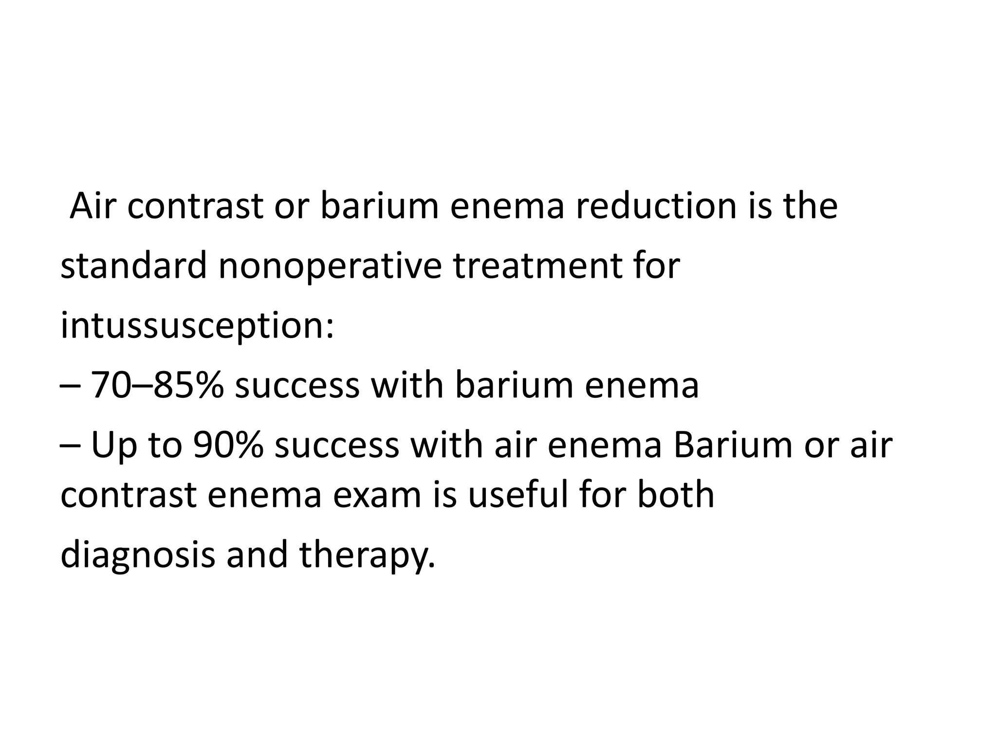 Air contrast or barium enema reduction is the
standard nonoperative treatment for
intussusception:
– 70–85% success with barium enema
– Up to 90% success with air enema Barium or air
contrast enema exam is useful for both
diagnosis and therapy.
 