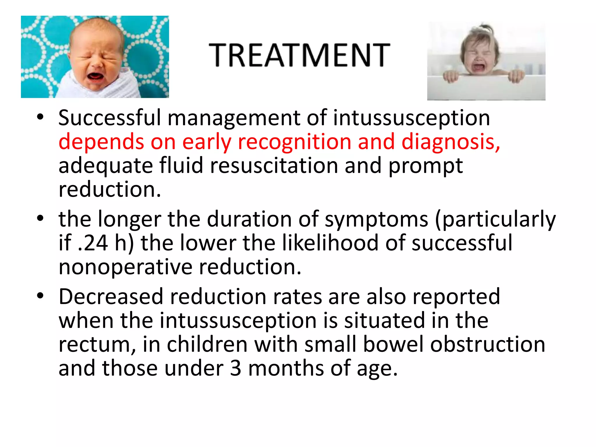 • Successful management of intussusception
depends on early recognition and diagnosis,
adequate fluid resuscitation and prompt
reduction.
• the longer the duration of symptoms (particularly
if .24 h) the lower the likelihood of successful
nonoperative reduction.
• Decreased reduction rates are also reported
when the intussusception is situated in the
rectum, in children with small bowel obstruction
and those under 3 months of age.
 