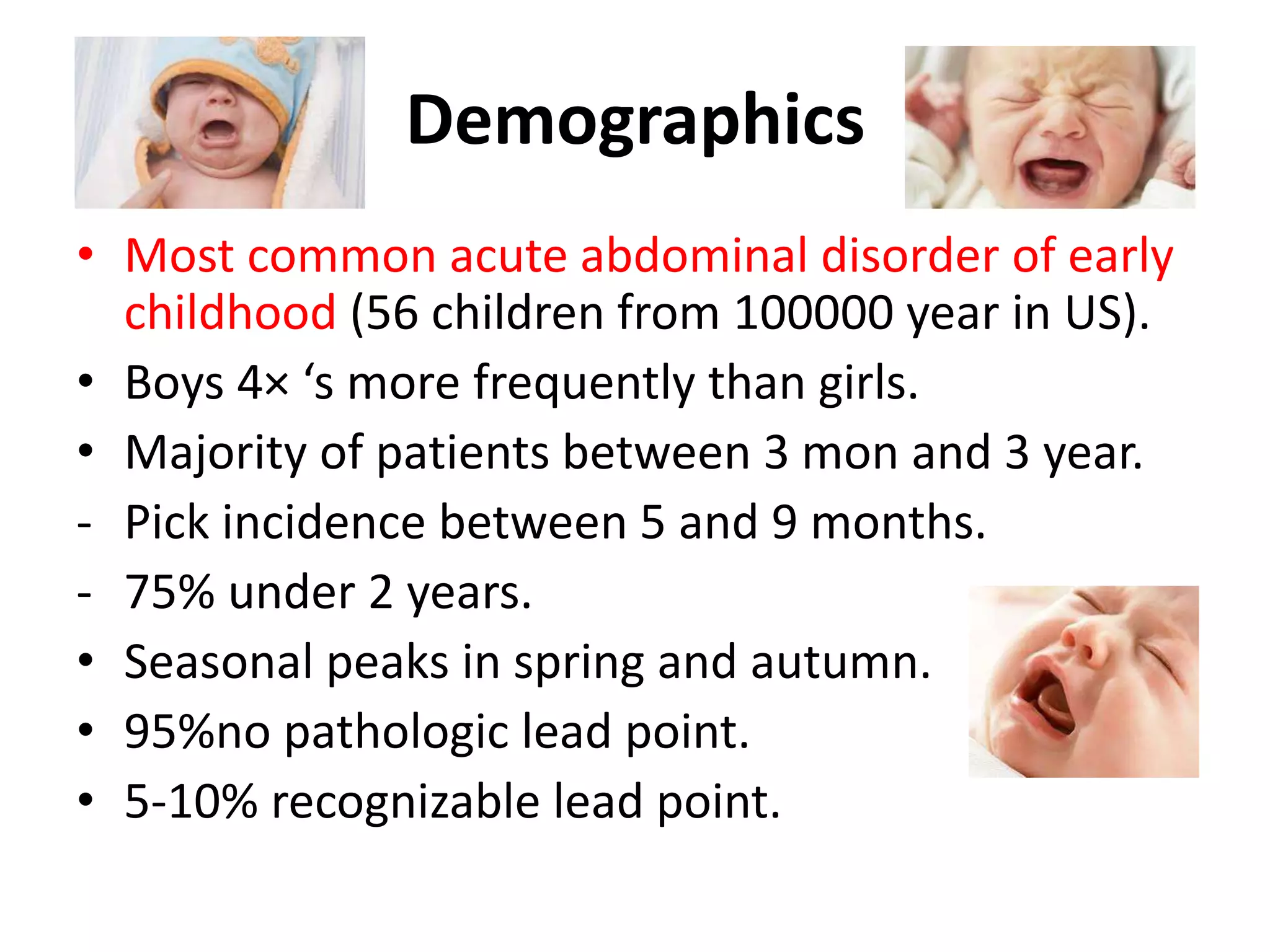 Demographics
• Most common acute abdominal disorder of early
childhood (56 children from 100000 year in US).
• Boys 4× ‘s more frequently than girls.
• Majority of patients between 3 mon and 3 year.
- Pick incidence between 5 and 9 months.
- 75% under 2 years.
• Seasonal peaks in spring and autumn.
• 95%no pathologic lead point.
• 5-10% recognizable lead point.
 