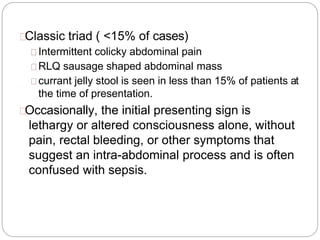 Classic triad ( <15% of cases)
Intermittent colicky abdominal pain
RLQ sausage shaped abdominal mass
currant jelly stool is seen in less than 15% of patients at
the time of presentation.
Occasionally, the initial presenting sign is
lethargy or altered consciousness alone, without
pain, rectal bleeding, or other symptoms that
suggest an intra-abdominal process and is often
confused with sepsis.
 