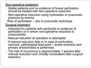 Non-operative treatment
Stable patients and no evidence of bowel perforation
should be treated with Non-operative reduction
Non-operative reduction using hydrostatic or pneumatic
pressure by enema
Risk of perforation – adv in pneumatic technique.
Surgical treatment
Indicated for patients with peritonitis or evidence of
perforation or in whom non-operative reduction is
unsuccessful.
Manual reduction at operation is attempted
If manual reduction fails or in case of perforation,
necrosis, pathological lead point – bowel resection and
primary anastomosis is performed.
The risk of recurrence is approximately 1 percent after
manual reduction and virtually nonexistent after surgical
resection
 