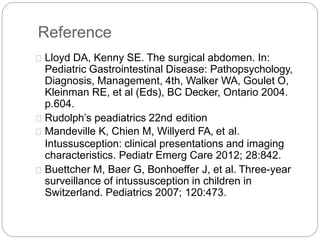 Reference
Lloyd DA, Kenny SE. The surgical abdomen. In:
Pediatric Gastrointestinal Disease: Pathopsychology,
Diagnosis, Management, 4th, Walker WA, Goulet O,
Kleinman RE, et al (Eds), BC Decker, Ontario 2004.
p.604.
Rudolph’s peadiatrics 22nd edition
Mandeville K, Chien M, Willyerd FA, et al.
Intussusception: clinical presentations and imaging
characteristics. Pediatr Emerg Care 2012; 28:842.
Buettcher M, Baer G, Bonhoeffer J, et al. Three-year
surveillance of intussusception in children in
Switzerland. Pediatrics 2007; 120:473.
 