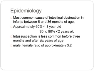 Epidemiology
Most common cause of intestinal obstruction in
infants between 6 and 36 months of age.
Approximately 60% < 1 year old
80 to 90% <2 years old
Intussusception is less common before three
months and after six years of age
male: female ratio of approximately 3:2
 