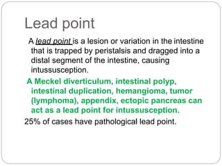 Lead point
A lead point is a lesion or variation in the intestine
that is trapped by peristalsis and dragged into a
distal segment of the intestine, causing
intussusception.
A Meckel diverticulum, intestinal polyp,
intestinal duplication, hemangioma, tumor
(lymphoma), appendix, ectopic pancreas can
act as a lead point for intussusception.
25% of cases have pathological lead point.
 