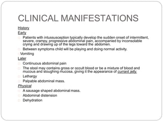 CLINICAL MANIFESTATIONS
History
Early
Patients with intussusception typically develop the sudden onset of intermittent,
severe, crampy, progressive abdominal pain, accompanied by inconsolable
crying and drawing up of the legs toward the abdomen.
Between symptoms child will be playing and doing normal activity.
Vomiting
Later
Continuous abdominal pain
The stool may contains gross or occult blood or be a mixture of blood and
mucous and sloughing mucosa, giving it the appearance of currant jelly.
Lethargy
Palpable abdominal mass.
Physical
A sausage shaped abdominal mass.
Abdominal distension
Dehydration
 