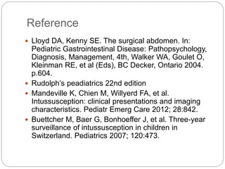 Reference
 Lloyd DA, Kenny SE. The surgical abdomen. In:
Pediatric Gastrointestinal Disease: Pathopsychology,
Diagnosis, Management, 4th, Walker WA, Goulet O,
Kleinman RE, et al (Eds), BC Decker, Ontario 2004.
p.604.
 Rudolph’s peadiatrics 22nd edition
 Mandeville K, Chien M, Willyerd FA, et al.
Intussusception: clinical presentations and imaging
characteristics. Pediatr Emerg Care 2012; 28:842.
 Buettcher M, Baer G, Bonhoeffer J, et al. Three-year
surveillance of intussusception in children in
Switzerland. Pediatrics 2007; 120:473.
 