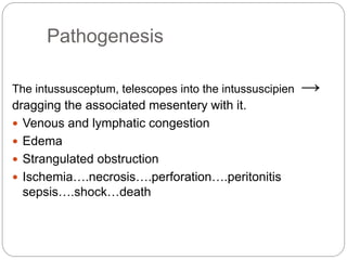 Pathogenesis
The intussusceptum, telescopes into the intussuscipien →
dragging the associated mesentery with it.
 Venous and lymphatic congestion
 Edema
 Strangulated obstruction
 Ischemia….necrosis….perforation….peritonitis
sepsis….shock…death
 