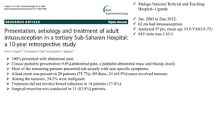  Mulago National Referral and Teaching
Hospital- Uganda
 Jan. 2003 to Dec.2012:
 62 pts had intussusception
 Analysed 37 pts, mean age 33.6 Y/O(13–72)
 M/F ratio was 1.85:1
 100% presented with abdominal pain
 Classic pediatric presentation 9.8%(abdominal pain, a palpable abdominal mass and bloody stool)
 Most of the remaining patients presented sub-acutely with non-specific symptoms.
 A lead point was present in 28 patients (75.7%). Of these, 24 (64.9%) cases involved tumours
 Among the tumours, 54.2% were malignant.
 Treatment did not involve bowel reduction in 14 patients (37.8%).
 Surgical resection was conducted in 31 (83.8%) patients.
 