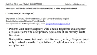 • Patients with intussusceptions were often a diagnostic challenge for
clinical officers who offer primary health care at the primary health
facilities.
• Such patients were first treated as infectious dysentery. Surgeons were
only involved when there was failure of medical treatment or other
complication.
 
