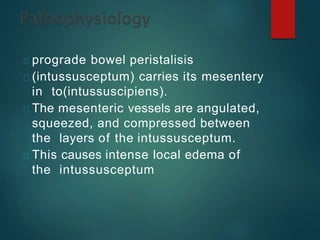 prograde bowel peristalisis
(intussusceptum) carries its mesentery
in to(intussuscipiens).
The mesenteric vessels are angulated,
squeezed, and compressed between
the layers of the intussusceptum.
This causes intense local edema of
the intussusceptum
 